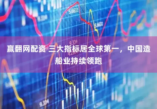 赢翻网配资 三大指标居全球第一，中国造船业持续领跑