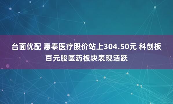 台面优配 惠泰医疗股价站上304.50元 科创板百元股医药板块表现活跃