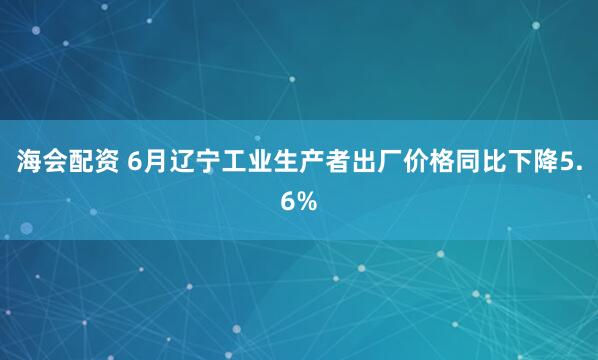 海会配资 6月辽宁工业生产者出厂价格同比下降5.6%