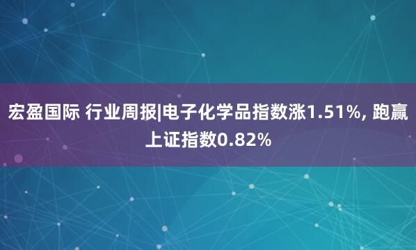 宏盈国际 行业周报|电子化学品指数涨1.51%, 跑赢上证指数0.82%