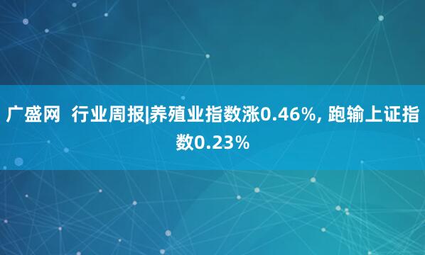 广盛网  行业周报|养殖业指数涨0.46%, 跑输上证指数0.23%