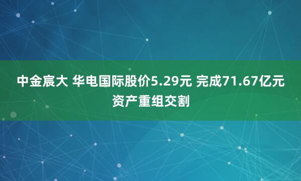 中金宸大 华电国际股价5.29元 完成71.67亿元资产重组交割