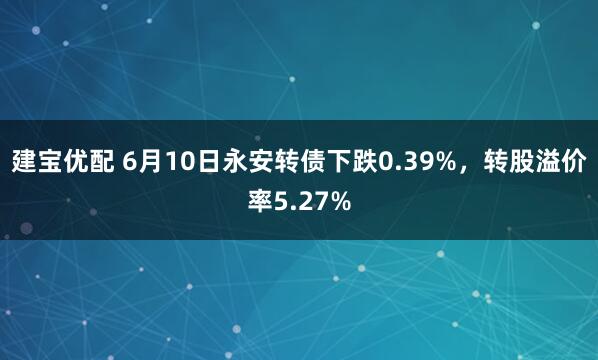 建宝优配 6月10日永安转债下跌0.39%，转股溢价率5.27%