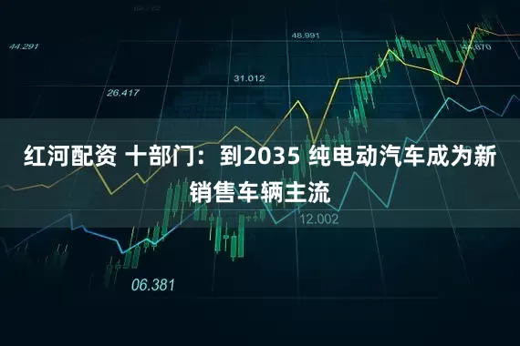 红河配资 十部门：到2035 纯电动汽车成为新销售车辆主流