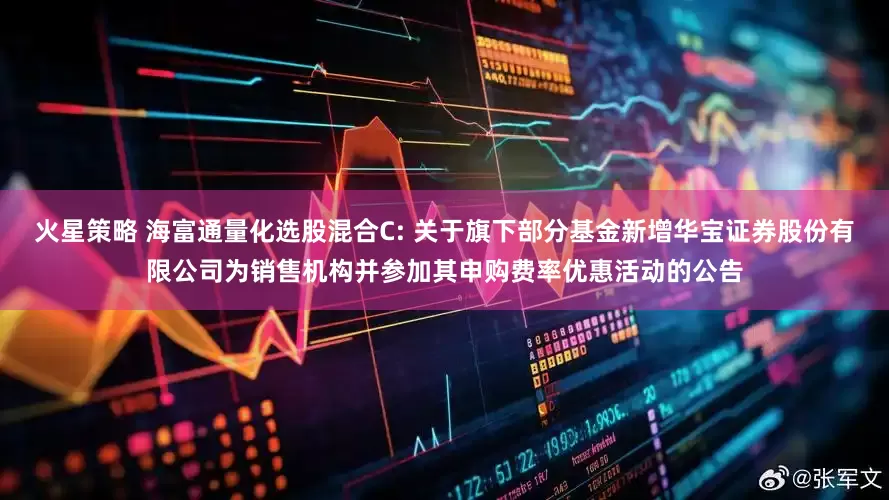 火星策略 海富通量化选股混合C: 关于旗下部分基金新增华宝证券股份有限公司为销售机构并参加其申购费率优惠活动的公告